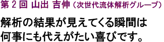 第２回　山出 吉伸（次世代流体解析グループ）
解析の結果が見えてくる瞬間は
何事にも代えがたい喜びです