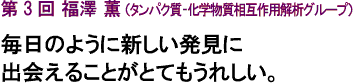 第3回 福澤 薫（タンパク質-化学物質相互作用解析グループ）毎日のように新しい発見に出会えることがとてもうれしい。