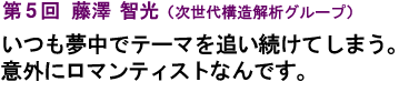 第5回 藤澤　智光（次世代構造解析グループ）いつも夢中でテーマを追い続けてしまう。意外にロマンチストなんです。