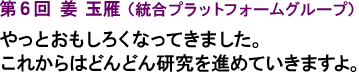 第6回 姜 玉雁（統合プラットフォームグループ）やっとおもしろくなってきました。これからはどんどん研究を進めていきますよ。