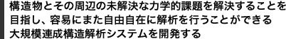 構造物とその周辺の未解決な力学的課題を解決することを
目指し、容易にまた自由自在に解析を行うことができる
大規模連成構造解析システムを開発する