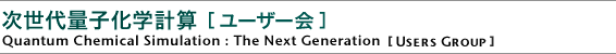 次世代量子化学計算 ［ユーザー会］
Quantum Chemical Simulation:The Next Generation
［Users Group］