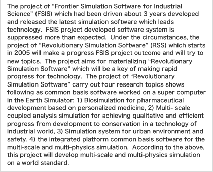 The project of ŧrontier Simulation Software for Industrial Scienceǁ(FSIS) which had been driven about 3 years developed and released the latest simulation software which leads technology.  FSIS project developed software system is suppressed more than expected.  Under the circumstances, the project of ųevolutionary Simulation Softwareǁ(RSS) which starts in 2005 will make a progress FSIS project outcome and will try to new topics.  The project aims for materializing ųevolutionary Simulation Softwareǁwhich will be a key of making rapid progress for technology.  The project of ųevolutionary Simulation Softwareǁcarry out four research topics shows following as common basis software worked on a super computer in the Earth Simulator: 1) Biosimulation for pharmaceutical development based on personalized medicine, 2) Multi- scale coupled analysis simulation for achieving qualitative and efficient progress from development to conservation in a technology of industrial world, 3) Simulation system for urban environment and safety, 4) the integrated platform common basis software for the multi-scale and multi-physics simulation.  According to the above, this project will develop multi-scale and multi-physics simulation on a world standard.