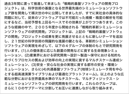 過去3年間に渡って推進して来ました「戦略的基盤ソフトウェアの開発プロジェクト」は、科学技術の基盤となる世界最先端のシミュレーションソフトウェア群を開発して順次世の中に公開してきましたが、すでに実社会の具体的な問題に対して、従来のソフトウェアでは不可能だった規模・精度の解析を可能にするなど、当初予想を上回るペースでその効果が上がりつつあります。このような経緯の中で、2005年度から開始される「戦略的革新シミュレーションソフトウェアの研究開発」プロジェクトは、上記の「戦略的基盤ソフトウェアの開発」プロジェクトの成果を更に発展させるとともに新しいテーマを追加し、21世紀の科学技術の飛躍的な進展の鍵となる、革新的シミュレーションソフトウェアの実現をめざして、以下の4グループの体制のもとで研究開発を行います。(1)人の個体差に応じた創薬の開発などに資する生命現象シミュレーション、(2)産業界における研究開発～設計～製造～保守における知的ものづくりプロセスの質および効率の向上の実現に資するマルチスケール連成シミュレーション、(3)安全・安心な社会の実現に資する都市の安全・環境シミュレーション、さらに(4)共通基盤ソフトウェア(地球シミュレータ用を中心とする超高速演算ライブラリおよび最適化プラットフォーム)。以上のような広範な分野における世界最高水準のマルチスケール、マルチフィジックス・シミュレーションソフトウェアの研究開発を行います。これらのグループは、さらに10のサブテーマに分割してお互いに連携しながら取り組みます。