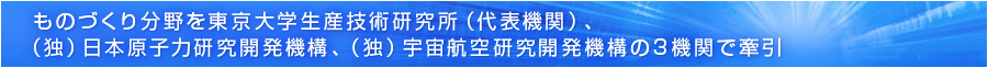 ものづくり分野を東京大学生産技術研究所（代表機関）、（独）日本原子力研究開発機構、（独）宇宙航空研究開発機構の3機関で牽引